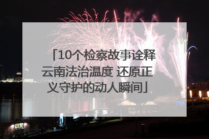 10个检察故事诠释云南法治温度 还原正义守护的动人瞬间
