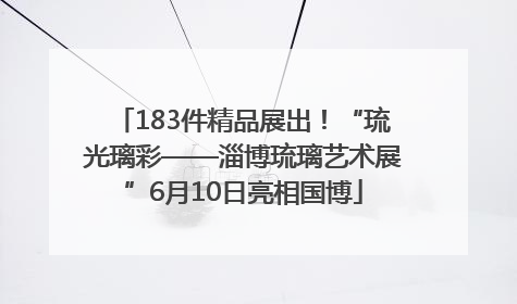 183件精品展出！“琉光璃彩——淄博琉璃艺术展”6月10日亮相国博