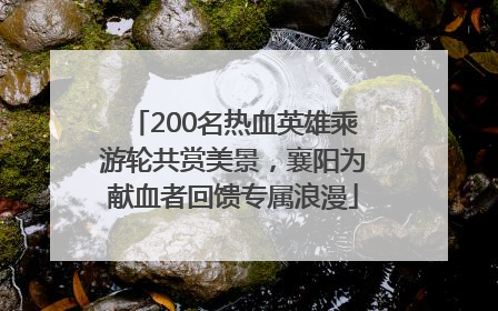 200名热血英雄乘游轮共赏美景，襄阳为献血者回馈专属浪漫