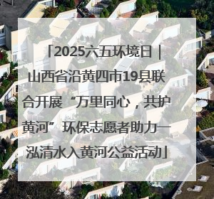 2025六五环境日｜山西省沿黄四市19县联合开展“万里同心，共护黄河”环保志愿者助力一泓清水入黄河公益活动