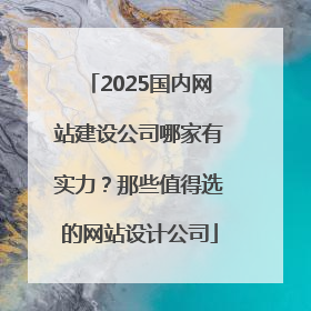 2025国内网站建设公司哪家有实力？那些值得选的网站设计公司