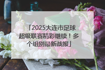2025大连市足球超级联赛精彩继续！多个组别最新战报