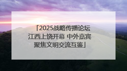 2025战略传播论坛江西上饶开幕 中外嘉宾聚焦文明交流互鉴