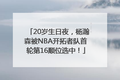 20岁生日夜，杨瀚森被NBA开拓者队首轮第16顺位选中！