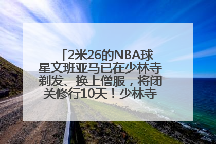 2米26的NBA球星文班亚马已在少林寺剃发、换上僧服，将闭关修行10天！少林寺回应：人在寺里