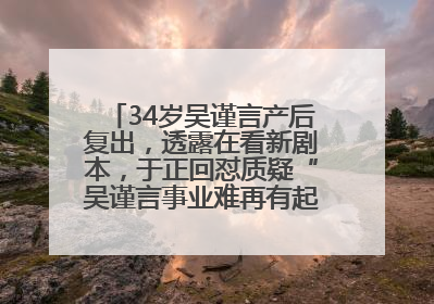 34岁吴谨言产后复出，透露在看新剧本，于正回怼质疑“吴谨言事业难再有起色”：女人在任何年纪都有她的光彩