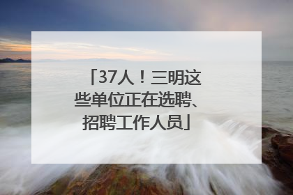 37人！三明这些单位正在选聘、招聘工作人员