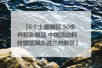 6个主题展区 50余件精彩展品 中国流动科技馆巡展走进兰州新区