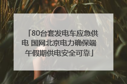 80台套发电车应急供电 国网北京电力确保端午假期供电安全可靠
