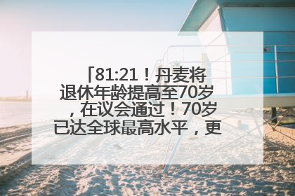 81:21！丹麦将退休年龄提高至70岁，在议会通过！70岁已达全球最高水平，更多国家或将逐步跟进