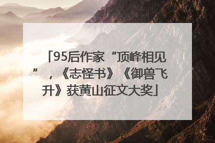 95后作家“顶峰相见”，《志怪书》《御兽飞升》获黄山征文大奖