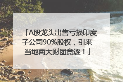 A股龙头出售亏损印度子公司90%股权，引来当地两大财团竞逐！