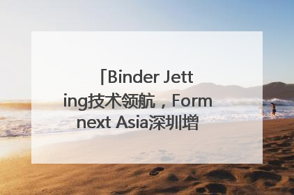 Binder Jetting技术领航，Formnext Asia深圳增材展解锁产业新动能